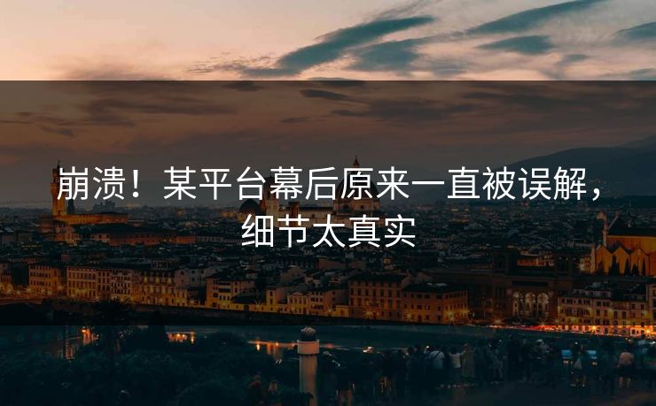 崩溃！某平台幕后原来一直被误解，细节太真实