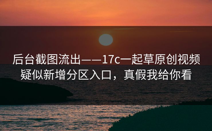后台截图流出——17c一起草原创视频疑似新增分区入口，真假我给你看