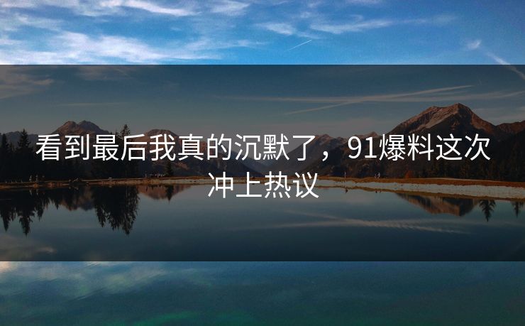 看到最后我真的沉默了，91爆料这次冲上热议