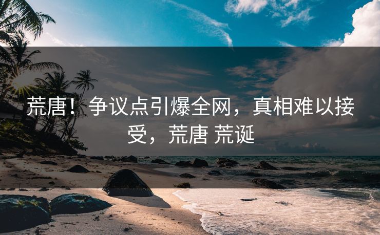 荒唐！争议点引爆全网，真相难以接受，荒唐 荒诞
