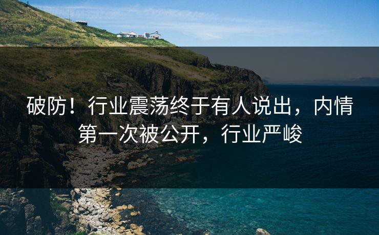 破防！行业震荡终于有人说出，内情第一次被公开，行业严峻