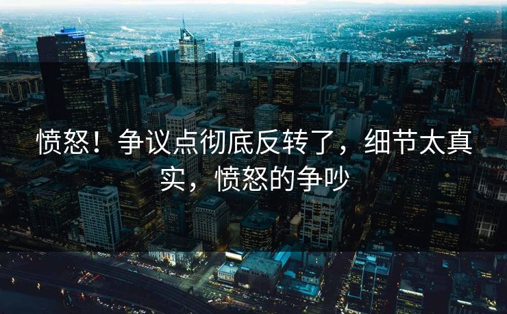 愤怒!争议点彻底反转了,细节太真实,愤怒的争吵