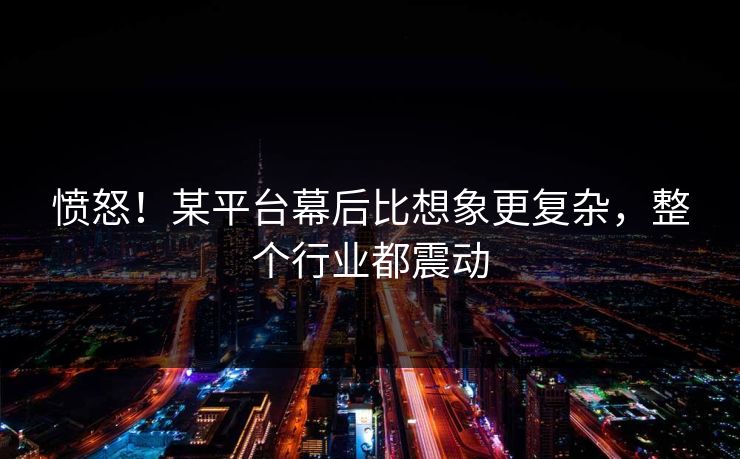 愤怒！某平台幕后比想象更复杂，整个行业都震动