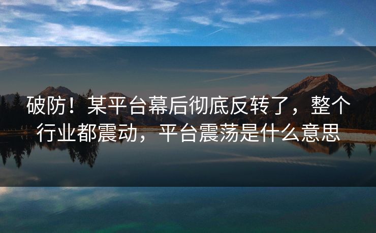 破防!某平台幕后彻底反转了,整个行业都震动,平台震荡是什么意思 破防!某平台幕后彻底反转了,整个行业都震动,平台震荡是什么意思