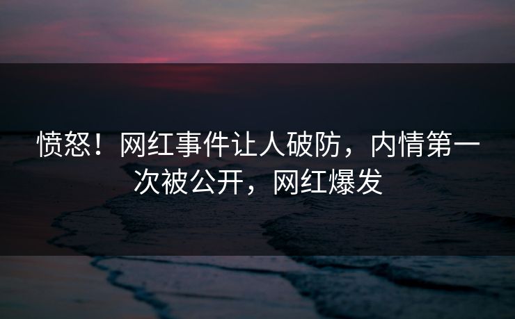 愤怒！网红事件让人破防，内情第一次被公开，网红爆发