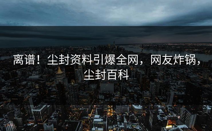 离谱！尘封资料引爆全网，网友炸锅，尘封百科