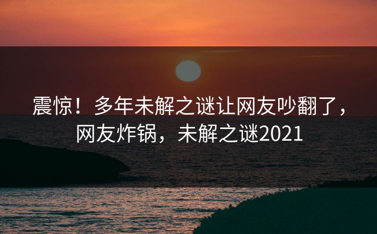 震惊!多年未解之谜让网友吵翻了,网友炸锅,未解之谜2021