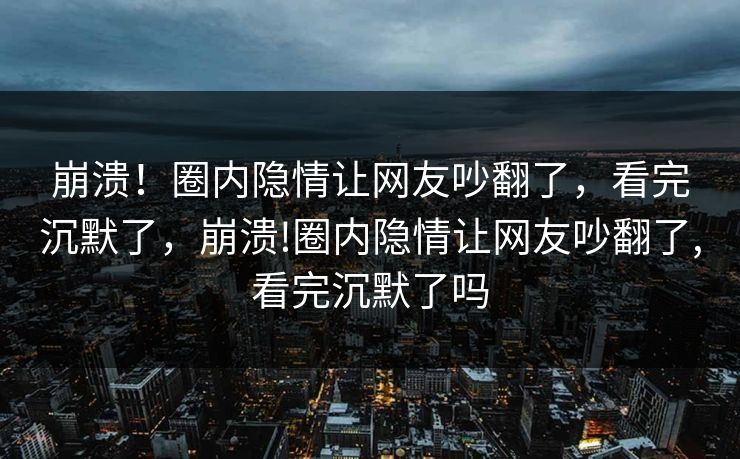 崩溃！圈内隐情让网友吵翻了，看完沉默了，崩溃!圈内隐情让网友吵翻了,看完沉默了吗