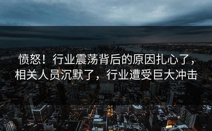 愤怒！行业震荡背后的原因扎心了，相关人员沉默了，行业遭受巨大冲击