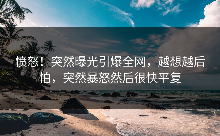 愤怒！突然曝光引爆全网，越想越后怕，突然暴怒然后很快平复