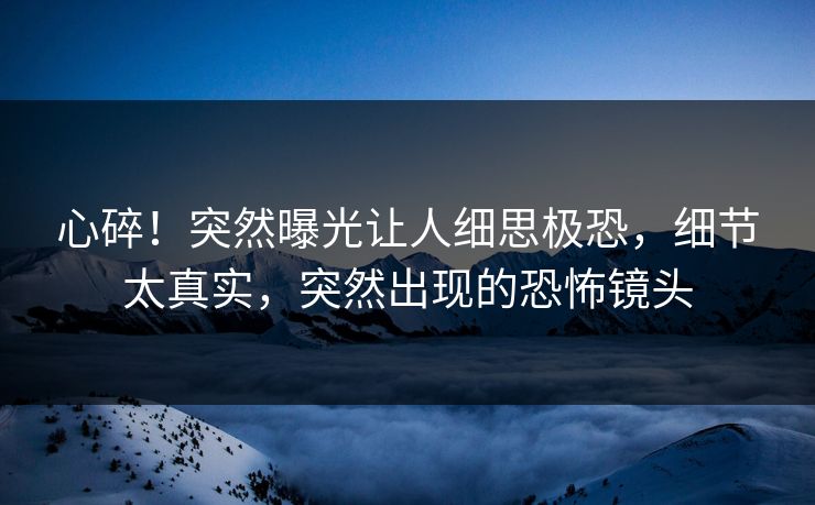 心碎！突然曝光让人细思极恐，细节太真实，突然出现的恐怖镜头