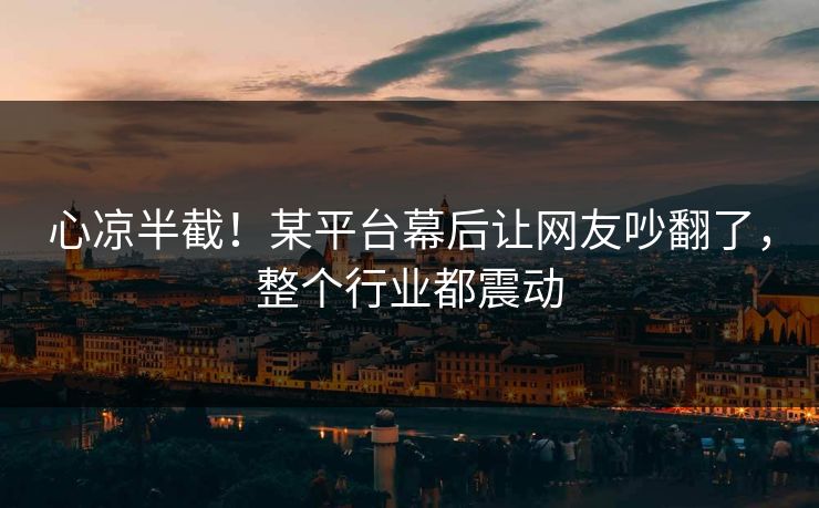 心凉半截！某平台幕后让网友吵翻了，整个行业都震动